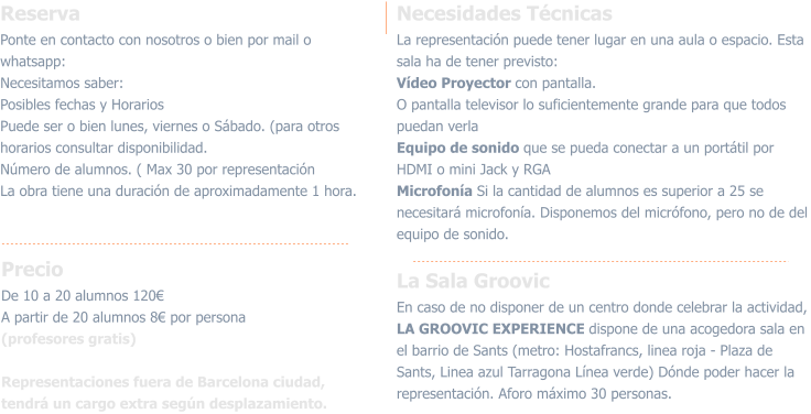 ReservaPonte en contacto con nosotros o bien por mail o whatsapp:  Necesitamos saber:  Posibles fechas y Horarios Puede ser o bien lunes, viernes o Sábado. (para otros horarios consultar disponibilidad.Número de alumnos. ( Max 30 por representación La obra tiene una duración de aproximadamente 1 hora.  PrecioDe 10 a 20 alumnos 120€A partir de 20 alumnos 8€ por persona (profesores gratis) Representaciones fuera de Barcelona ciudad, tendrá un cargo extra según desplazamiento. Necesidades TécnicasLa representación puede tener lugar en una aula o espacio. Esta sala ha de tener previsto:Vídeo Proyector con pantalla.O pantalla televisor lo suficientemente grande para que todos puedan verla Equipo de sonido que se pueda conectar a un portátil por HDMI o mini Jack y RGAMicrofonía Si la cantidad de alumnos es superior a 25 se necesitará microfonía. Disponemos del micrófono, pero no de del equipo de sonido.  La Sala GroovicEn caso de no disponer de un centro donde celebrar la actividad, LA GROOVIC EXPERIENCE dispone de una acogedora sala en el barrio de Sants (metro: Hostafrancs, linea roja - Plaza de Sants, Linea azul Tarragona Línea verde) Dónde poder hacer la representación. Aforo máximo 30 personas.