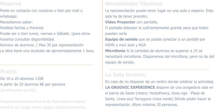 ReservaPonte en contacto con nosotros o bien por mail o whatsapp:  Necesitamos saber:  Posibles fechas y Horarios Puede ser o bien lunes, viernes o Sábado. (para otros horarios consultar disponibilidad.Número de alumnos. ( Max 30 por representación La obra tiene una duración de aproximadamente 1 hora.  PrecioDe 10 a 20 alumnos 120€A partir de 20 alumnos 8€ por persona (profesores gratis) Representaciones fuera de Barcelona ciudad, tendrá un cargo extra según desplazamiento. Necesidades TécnicasLa representación puede tener lugar en una aula o espacio. Esta sala ha de tener previsto:Vídeo Proyector con pantalla.O pantalla televisor lo suficientemente grande para que todos puedan verla Equipo de sonido que se pueda conectar a un portátil por HDMI o mini Jack y RGAMicrofonía Si la cantidad de alumnos es superior a 25 se necesitará microfonía. Disponemos del micrófono, pero no de del equipo de sonido.  La Sala GroovicEn caso de no disponer de un centro donde celebrar la actividad, LA GROOVIC EXPERIENCE dispone de una acogedora sala en el barrio de Sants (metro: Hostafrancs, linea roja - Plaza de Sants, Linea azul Tarragona Línea verde) Dónde poder hacer la representación. Aforo máximo 30 personas.