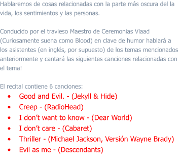 Hablaremos de cosas relacionadas con la parte más oscura del la vida, los sentimientos y las personas.   Conducido por el travieso Maestro de Ceremonias Vlaad (Curiosamente suena como Blood) en clave de humor hablará a los asistentes (en inglés, por supuesto) de los temas mencionados anteriormente y cantará las siguientes canciones relacionadas con el tema!  El recital contiene 6 canciones: •	Good and Evil. - (Jekyll & Hide) •	Creep - (RadioHead) •	I don’t want to know - (Dear World) •	I don’t care - (Cabaret)  •	Thriller - (Michael Jackson, Versión Wayne Brady) •	Evil as me - (Descendants)