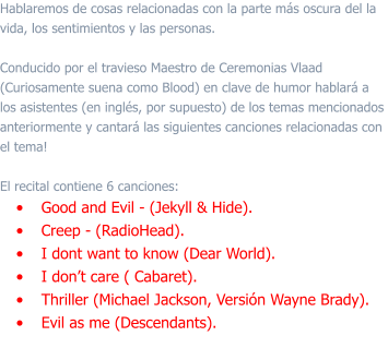 Hablaremos de cosas relacionadas con la parte más oscura del la vida, los sentimientos y las personas.   Conducido por el travieso Maestro de Ceremonias Vlaad (Curiosamente suena como Blood) en clave de humor hablará a los asistentes (en inglés, por supuesto) de los temas mencionados anteriormente y cantará las siguientes canciones relacionadas con el tema!  El recital contiene 6 canciones: •	Good and Evil - (Jekyll & Hide). •	Creep - (RadioHead). •	I dont want to know (Dear World). •	I don’t care ( Cabaret). •	Thriller (Michael Jackson, Versión Wayne Brady). •	Evil as me (Descendants).